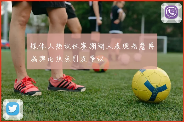 媒体人热议休赛期湖人表现老詹再成舆论焦点引发争议