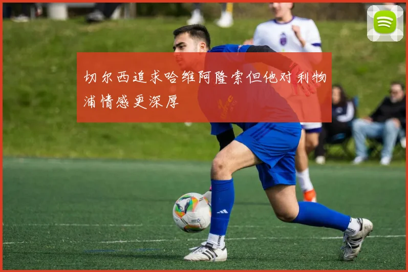 切尔西追求哈维阿隆索但他对利物浦情感更深厚