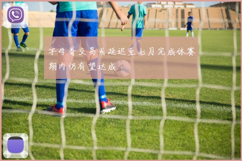 字母哥交易或延迟至七月完成休赛期内仍有望达成