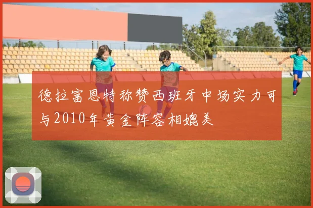 德拉富恩特称赞西班牙中场实力可与2010年黄金阵容相媲美