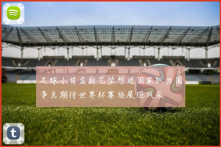 足球小将孟新艺梦想进国家队为国争光期待世界杯赛场展现风采