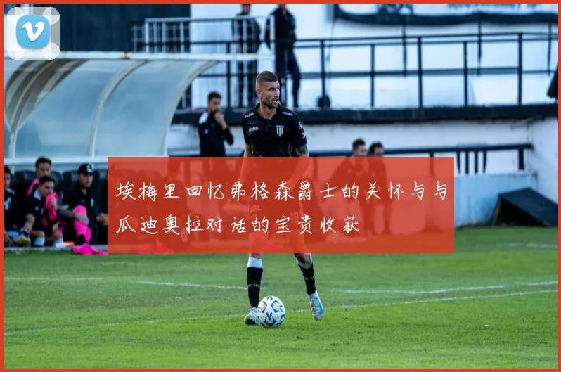 埃梅里回忆弗格森爵士的关怀与与瓜迪奥拉对话的宝贵收获