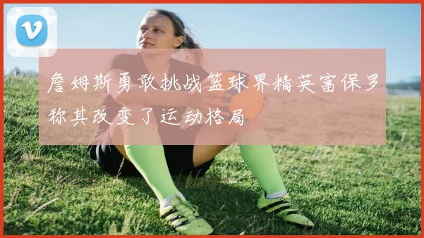 詹姆斯勇敢挑战篮球界精英富保罗称其改变了运动格局