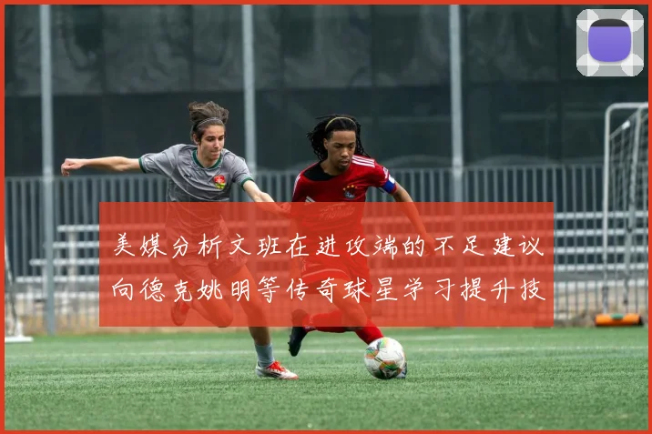 美媒分析文班在进攻端的不足建议向德克姚明等传奇球星学习提升技能