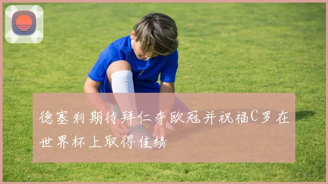 德塞利期待拜仁夺欧冠并祝福C罗在世界杯上取得佳绩
