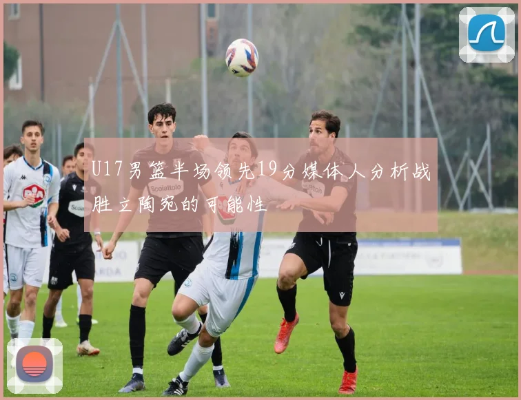 U17男篮半场领先19分媒体人分析战胜立陶宛的可能性