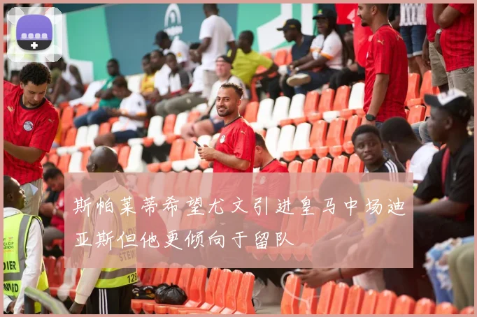 斯帕莱蒂希望尤文引进皇马中场迪亚斯但他更倾向于留队