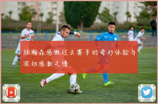 杨瀚森感慨过去赛季的奇妙体验与深切感激之情