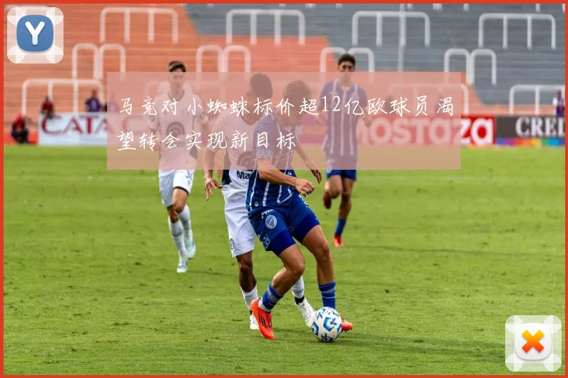 马竞对小蜘蛛标价超12亿欧球员渴望转会实现新目标