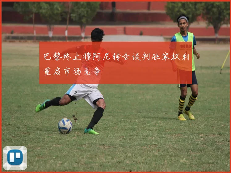 巴黎终止穆阿尼转会谈判独家权利重启市场竞争