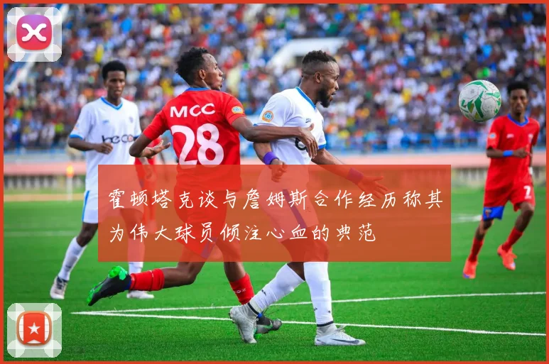 霍顿塔克谈与詹姆斯合作经历称其为伟大球员倾注心血的典范