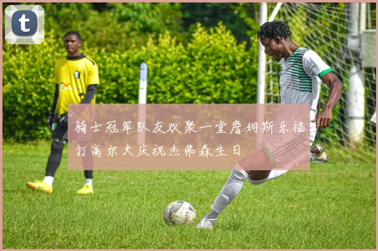 骑士冠军队友欢聚一堂詹姆斯乐福打高尔夫庆祝杰弗森生日