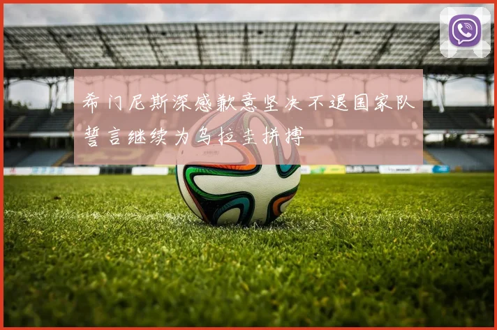 希门尼斯深感歉意坚决不退国家队誓言继续为乌拉圭拼搏
