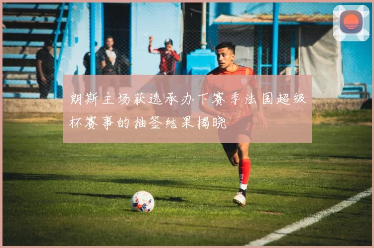 朗斯主场获选承办下赛季法国超级杯赛事的抽签结果揭晓