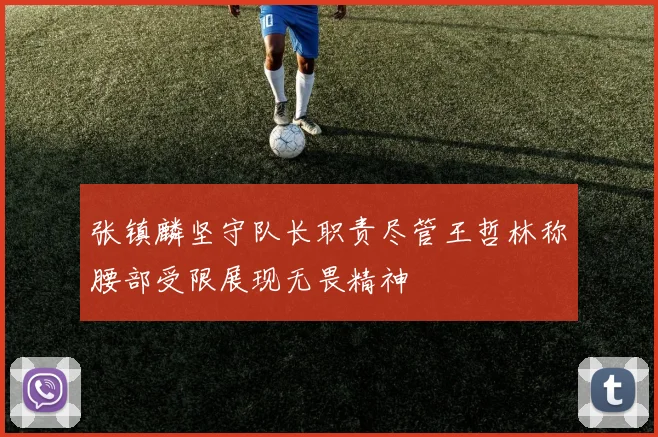 张镇麟坚守队长职责尽管王哲林称腰部受限展现无畏精神