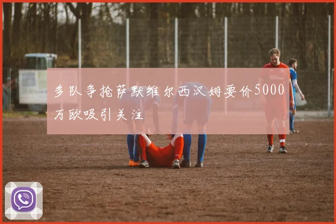 多队争抢萨默维尔西汉姆要价5000万欧吸引关注