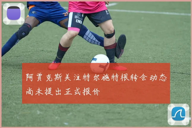 阿贾克斯关注特尔施特根转会动态尚未提出正式报价