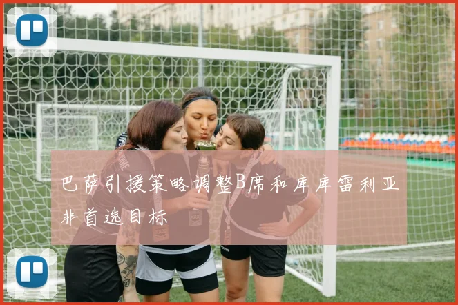 巴萨引援策略调整B席和库库雷利亚非首选目标